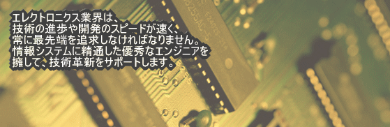 エレクトロニクス業界は、技術の進歩や開発のスピードが速く、常に最先端を追求しなければなりません。情報システムに精通した優秀なエンジニアを擁して、技術革新をサポートします。