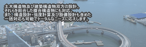 土木構造物構造物及び建築構造物双方の設計、それらを統合した複合構造物にも対応。また、構造設計・郷土計算及び設備設計も含めた一括対応も可能でトータルなニーズに応えます。