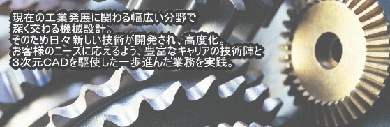 現在の工業発展にかかわる幅広い分野で深くかかわる機械設計。そのため日々新しい技術が開発され、高度化。お客様のニーズに応えるよう、豊富なキャリアの技術陣と3次元CADを駆使した一歩進んだ業務を実践。