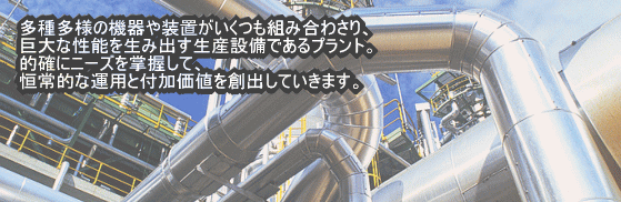 多種多様な機器や装置がいくつも組み合わさり、巨大な性能を生み出す生産設備であるプラント。的確にニーズを掌握して、恒常的な運用と付加価値を創出していきます。